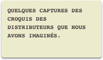 Quelques captures des croquis des distributeurs que nous avons imaginés.